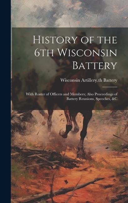 History of the 6th Wisconsin Battery: With Roster of Officers and Members; Also Proceedings of Battery Reunions, Speeches, &c