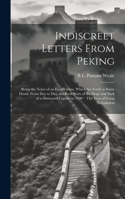 Indiscreet Letters From Peking: Being the Notes of an Eye-Witness, Which Set Forth in Some Detail, from Day to Day, the Real Story of the Siege and Sack of a Distressed Capital in 1900-The Year of Great Tribulation