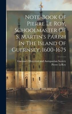 Note-book Of Pierre Le Roy, Schoolmaster Of S. Martin's Parish In The Island Of Guernsey, 1600-1675