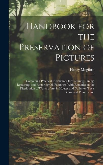 Handbook for the Preservation of Pictures: Containing Practical Instructions for Cleaning, Lining, Repairing, and Restoring Oil Paintings, With Remarks on the Distribution of Works of Art in Houses and Galleries, Their Care and Preservation