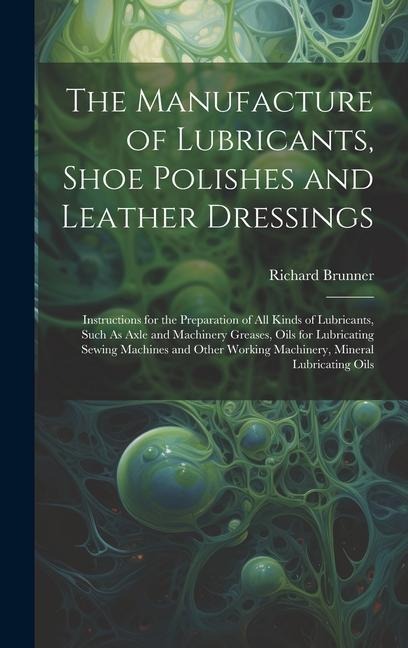 The Manufacture of Lubricants, Shoe Polishes and Leather Dressings: Instructions for the Preparation of All Kinds of Lubricants, Such As Axle and Machinery Greases, Oils for Lubricating Sewing Machines and Other Working Machinery, Mineral Lubricating Oils