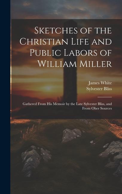 Sketches of the Christian Life and Public Labors of William Miller: Gathered From His Memoir by the Late Sylvester Bliss, and From Oher Sources