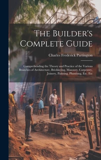 The Builders Complete Guide: Comprehending the Theory and Practice of the Various Branches of Architecture, Bricklaying, Masonry, Carpentry, Joinery, Painting, Plumbing, Etc. Etc