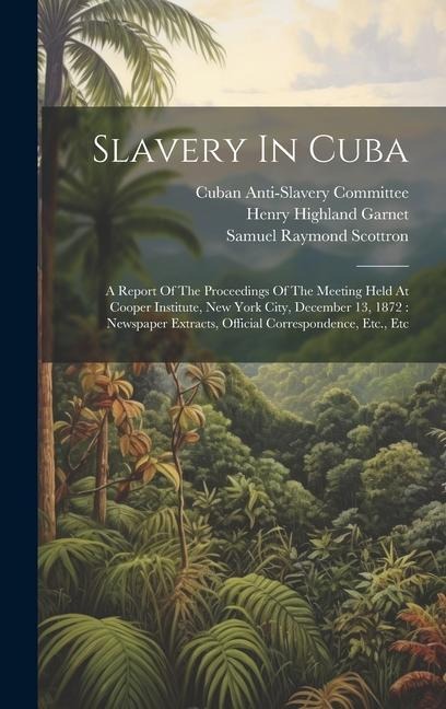 Slavery In Cuba: A Report Of The Proceedings Of The Meeting Held At Cooper Institute, New York City, December 13, 1872: Newspaper Extracts, Official Correspondence, Etc., Etc