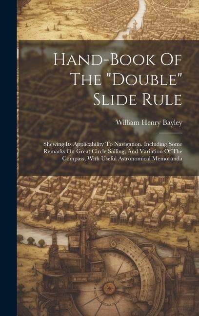 Hand-book Of The "double" Slide Rule: Shewing Its Applicability To Navigation. Including Some Remarks On Great Circle Sailing, And Variation Of The Compass, With Useful Astronomical Memoranda