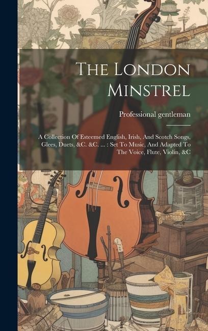 The London Minstrel: A Collection Of Esteemed English, Irish, And Scotch Songs, Glees, Duets, &c. &c. ...: Set To Music, And Adapted To The Voice, Flute, Violin, &c