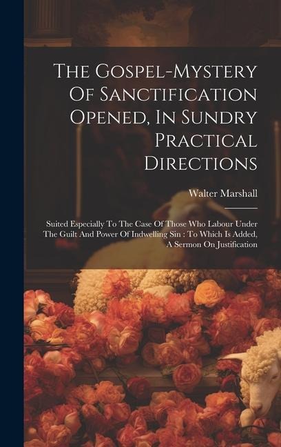 The Gospel-mystery Of Sanctification Opened, In Sundry Practical Directions: Suited Especially To The Case Of Those Who Labour Under The Guilt And Power Of Indwelling Sin: To Which Is Added, A Sermon On Justification