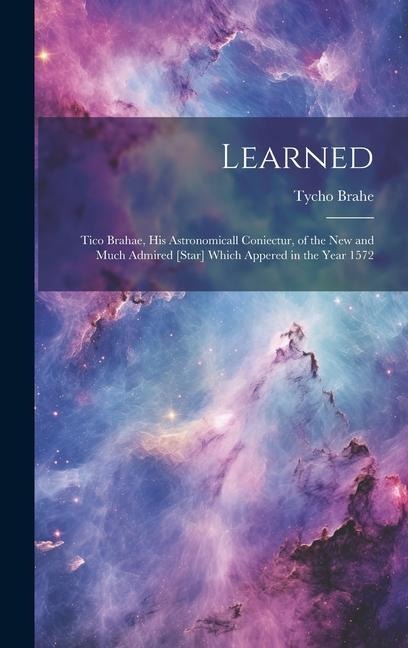 Learned: Tico Brahae, His Astronomicall Coniectur, of the New and Much Admired [star] Which Appered in the Year 1572