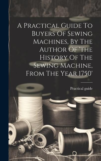 A Practical Guide To Buyers Of Sewing Machines, By The Author Of the History Of The Sewing Machine, From The Year 1750