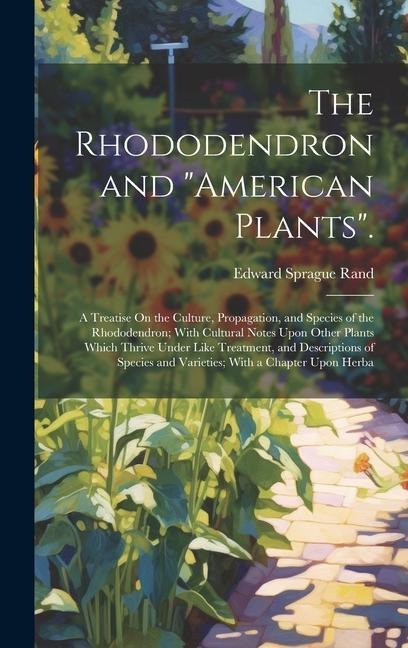The Rhododendron and "American Plants".: A Treatise On the Culture, Propagation, and Species of the Rhododendron; With Cultural Notes Upon Other Plants Which Thrive Under Like Treatment, and Descriptions of Species and Varieties; With a Chapter Upon Herba