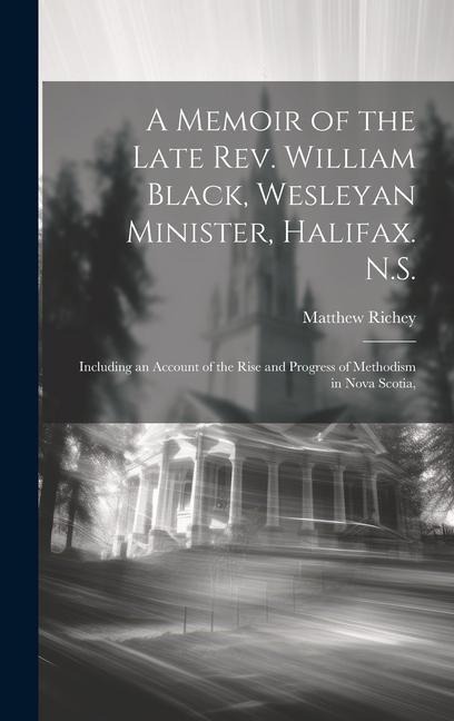 A Memoir of the Late Rev. William Black, Wesleyan Minister, Halifax. N.S.: Including an Account of the Rise and Progress of Methodism in Nova Scotia,