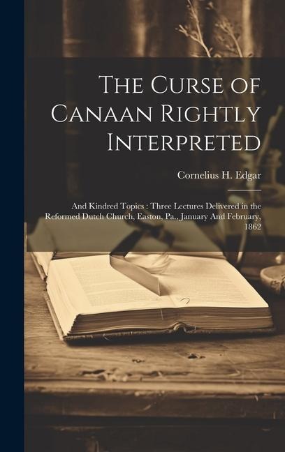 The Curse of Canaan Rightly Interpreted: And Kindred Topics: Three Lectures Delivered in the Reformed Dutch Church, Easton, Pa., January And February,