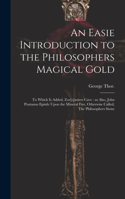 An Easie Introduction to the Philosophers Magical Gold: To Which is Added, Zor[o]asters Cave: as Also, John Pontanus Epistle Upon the Mineral Fire, Ot