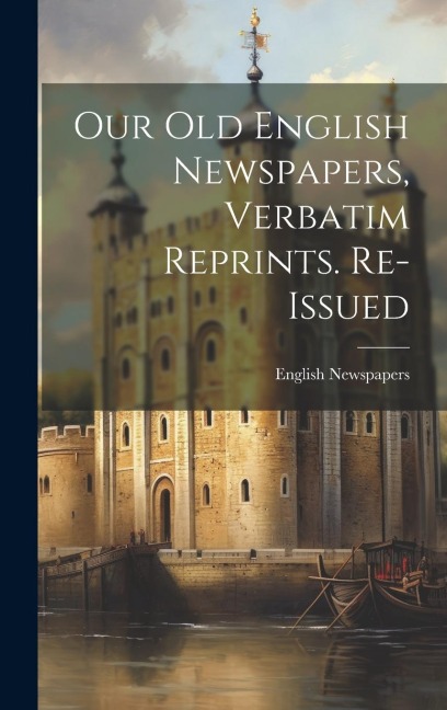 Our Old English Newspapers, Verbatim Reprints. Re-Issued