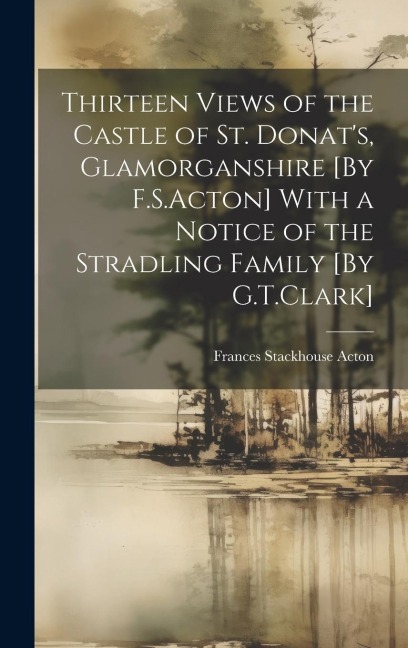 Thirteen Views of the Castle of St. Donat's, Glamorganshire [By F.S.Acton] With a Notice of the Stradling Family [By G.T.Clark]