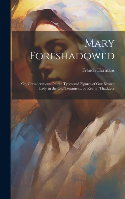 Mary Foreshadowed: Or, Considerations On the Types and Figures of Our Blessed Lady in the Old Testament, by Rev. F. Thaddeus
