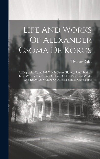 Life And Works Of Alexander Csoma De Körös: A Biography Compiled Chiefly From Hitherto Unpublished Data: With A Brief Notice Of Each Of His Published Works And Essays, As Well As Of His Still Extant Manuscripts