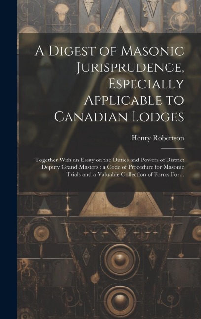 A Digest of Masonic Jurisprudence, Especially Applicable to Canadian Lodges [microform]: Together With an Essay on the Duties and Powers of District Deputy Grand Masters: a Code of Procedure for Masonic Trials and a Valuable Collection of Forms For...