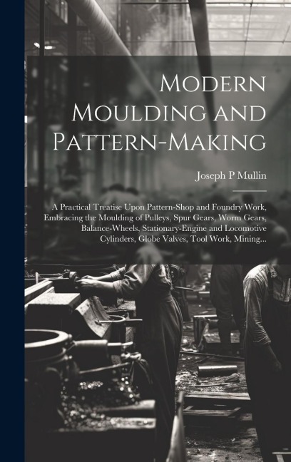 Modern Moulding and Pattern-making: A Practical Treatise Upon Pattern-shop and Foundry Work, Embracing the Moulding of Pulleys, Spur Gears, Worm Gears, Balance-wheels, Stationary-engine and Locomotive Cylinders, Globe Valves, Tool Work, Mining...