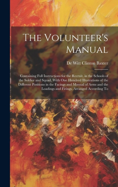 The Volunteers Manual: Containing Full Instructions for the Recruit, in the Schools of the Soldier and Squad, With one Hundred Illustrations
