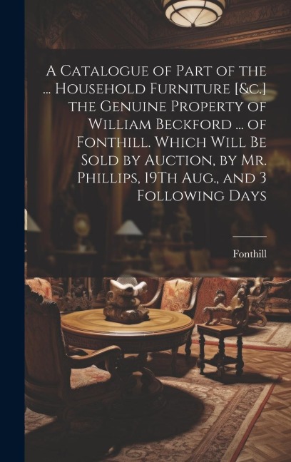 A Catalogue of Part of the ... Household Furniture [&c.] the Genuine Property of William Beckford ... of Fonthill. Which Will Be Sold by Auction, by M