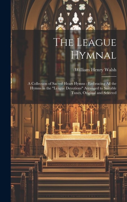 The League Hymnal: A Collection of Sacred Heart Hymns: Embracing All the Hymns in the "League Devotions" Arranged to Suitable Tunes, Original and Selected