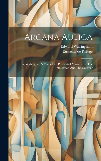 Arcana Aulica: Or, Walsinghams Manual Of Prudential Maxims For The Statesman And The Courtier