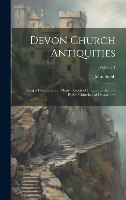 Devon Church Antiquities: Being a Description of Many Objects of Interest in the old Parish Churches of Devonshire; Volume 1