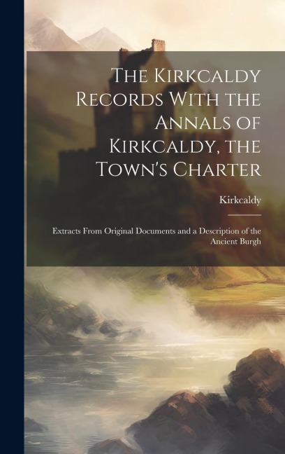 The Kirkcaldy Records With the Annals of Kirkcaldy, the Town's Charter: Extracts From Original Documents and a Description of the Ancient Burgh