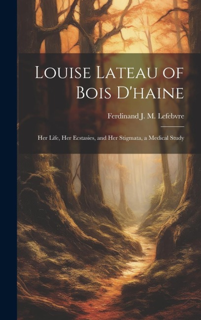 Louise Lateau of Bois Dhaine: Her Life, Her Ecstasies, and Her Stigmata, a Medical Study