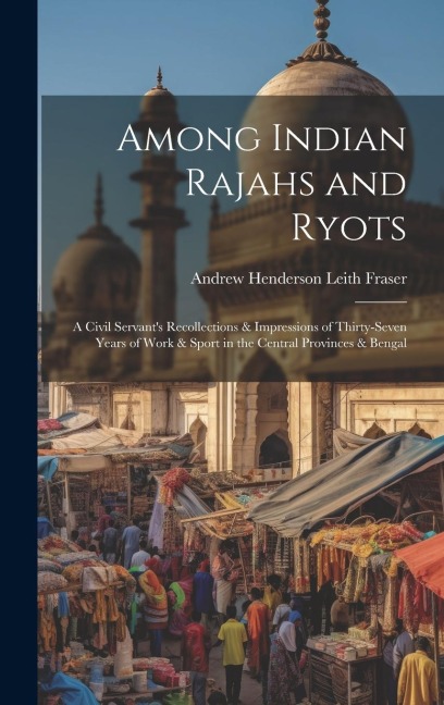 Among Indian Rajahs and Ryots: A Civil Servants Recollections & Impressions of Thirty-Seven Years of Work & Sport in the Central Provinces & Bengal