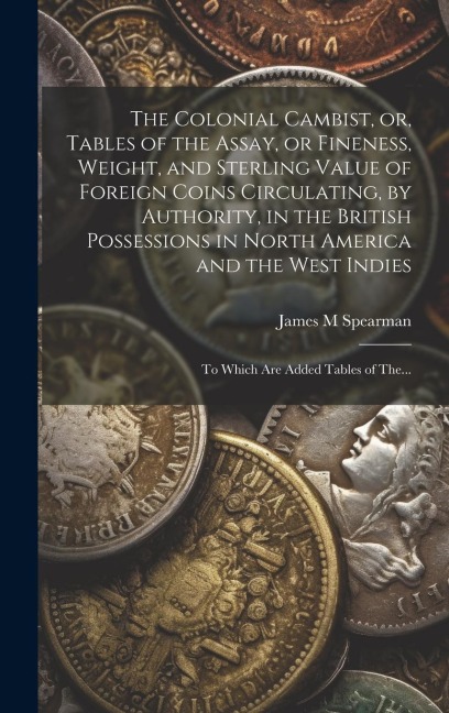 The Colonial Cambist, or, Tables of the Assay, or Fineness, Weight, and Sterling Value of Foreign Coins Circulating, by Authority, in the British Poss