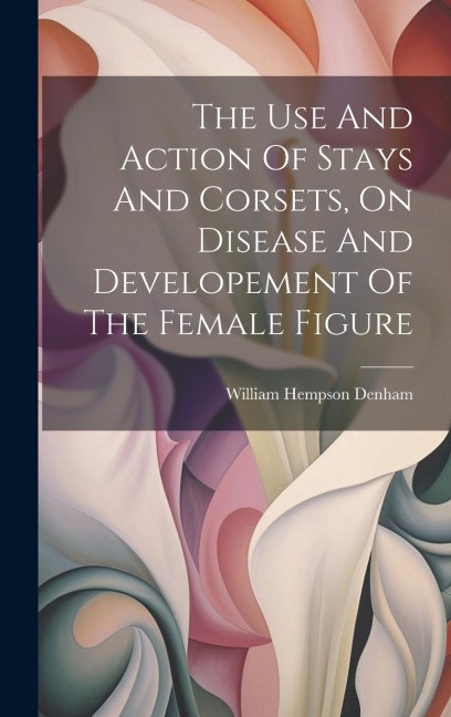 The Use And Action Of Stays And Corsets, On Disease And Developement Of The Female Figure