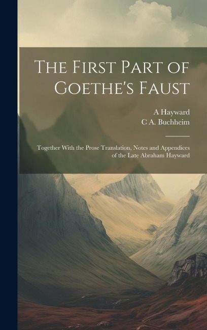 The First Part of Goethes Faust: Together With the Prose Translation, Notes and Appendices of the Late Abraham Hayward