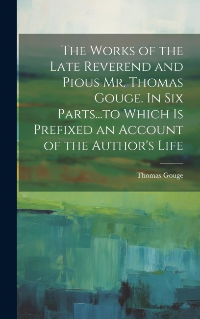 The Works of the Late Reverend and Pious Mr. Thomas Gouge. In six Parts...to Which is Prefixed an Account of the Authors Life