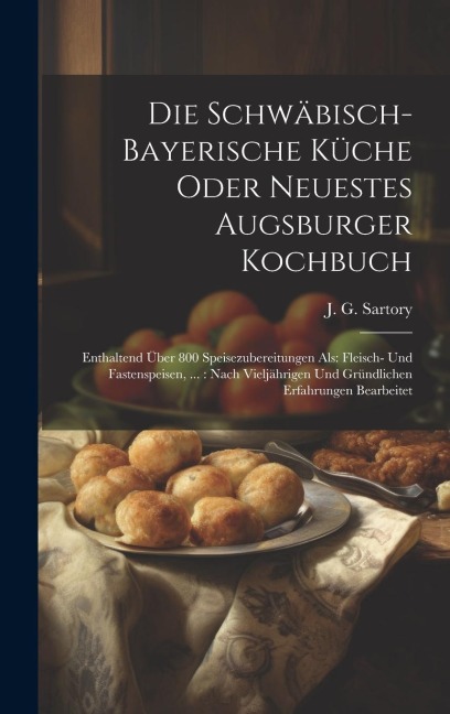 Die Schwäbisch-bayerische Küche Oder Neuestes Augsburger Kochbuch: Enthaltend Über 800 Speisezubereitungen Als: Fleisch- Und Fastenspeisen, ...: Nach Vieljährigen Und Gründlichen Erfahrungen Bearbeitet