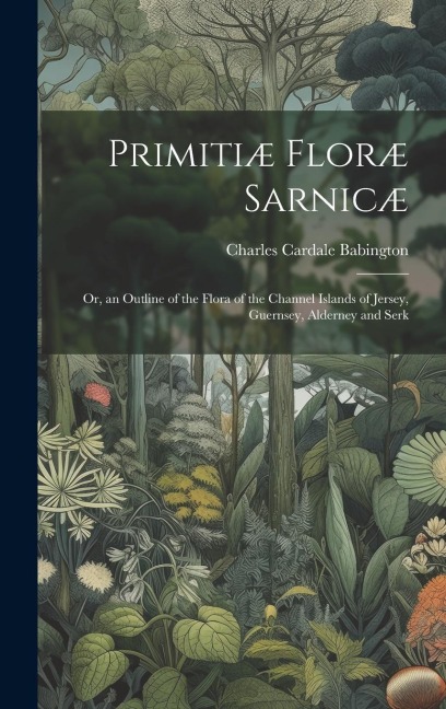 Primitiæ Floræ Sarnicæ: Or, an Outline of the Flora of the Channel Islands of Jersey, Guernsey, Alderney and Serk