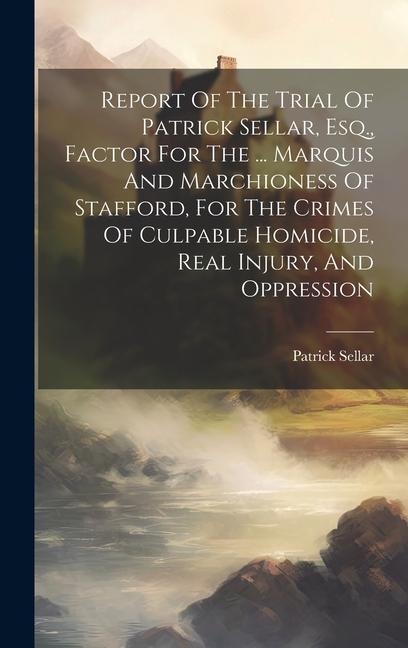 Report Of The Trial Of Patrick Sellar, Esq., Factor For The ... Marquis And Marchioness Of Stafford, For The Crimes Of Culpable Homicide, Real Injury,