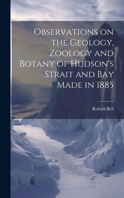 Observations on the Geology, Zoology and Botany of Hudsons Strait and Bay Made in 1885 [microform]