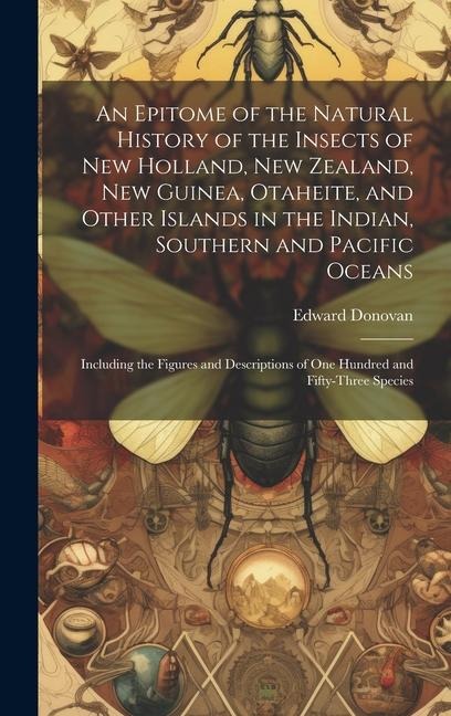 An Epitome of the Natural History of the Insects of New Holland, New Zealand, New Guinea, Otaheite, and Other Islands in the Indian, Southern and Pacific Oceans: Including the Figures and Descriptions of One Hundred and Fifty-Three Species