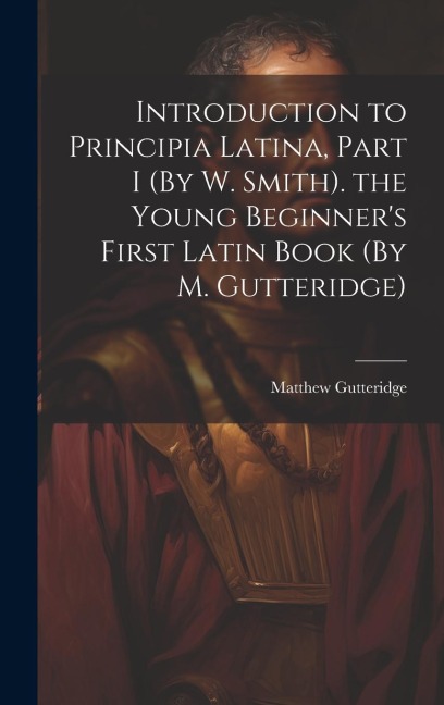 Introduction to Principia Latina, Part I (By W. Smith). the Young Beginner's First Latin Book (By M. Gutteridge)