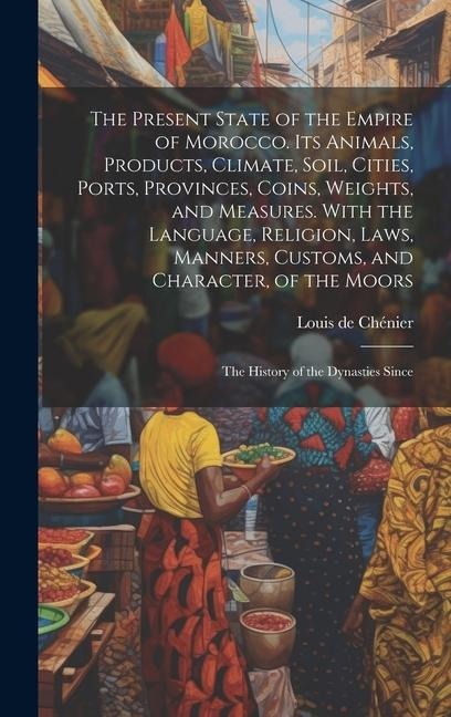 The Present State of the Empire of Morocco. Its Animals, Products, Climate, Soil, Cities, Ports, Provinces, Coins, Weights, and Measures. With the Lan
