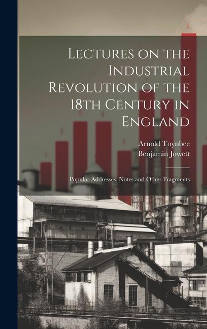 Lectures on the Industrial Revolution of the 18th Century in England: Popular Addresses, Notes and Other Fragments