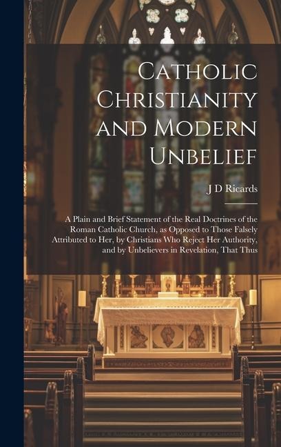 Catholic Christianity and Modern Unbelief: A Plain and Brief Statement of the Real Doctrines of the Roman Catholic Church, as Opposed to Those Falsely