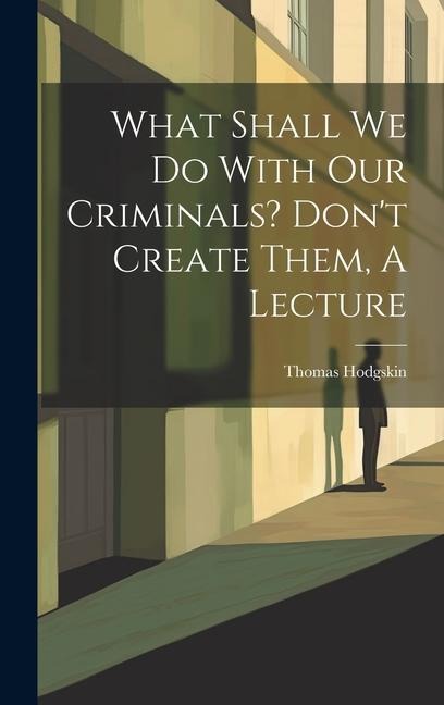 What Shall We Do With Our Criminals? Dont Create Them, A Lecture