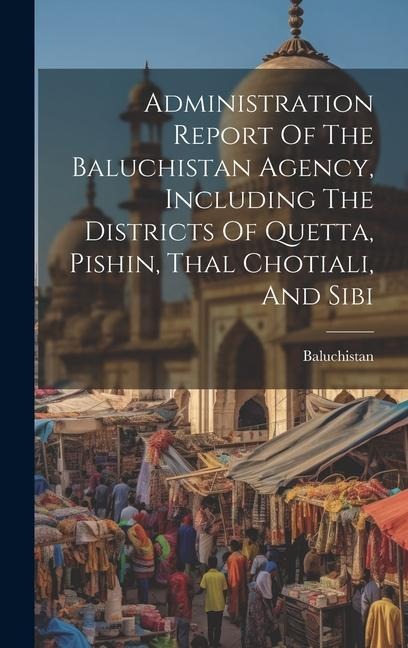 Administration Report Of The Baluchistan Agency, Including The Districts Of Quetta, Pishin, Thal Chotiali, And Sibi