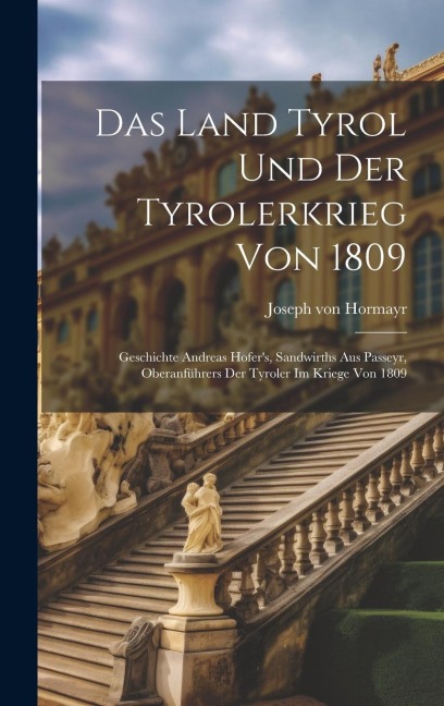 Das Land Tyrol Und Der Tyrolerkrieg Von 1809: Geschichte Andreas Hofers, Sandwirths Aus Passeyr, Oberanführers Der Tyroler Im Kriege Von 1809