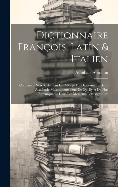 Dictionnaire François, Latin & Italien: Contenant Non Seulement Un Abregé Du Dictionnaire De L Academie Mais Encore Tout Ce Qu Ily A De Plus Remarquable Dans Les Meilleurs Lexicographes