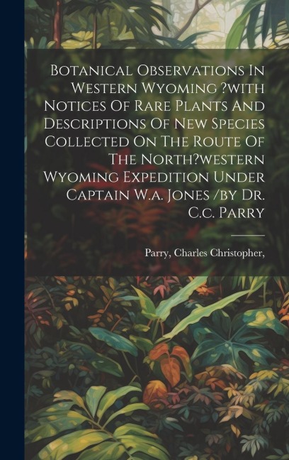 Botanical Observations In Western Wyoming ?with Notices Of Rare Plants And Descriptions Of New Species Collected On The Route Of The North?western Wyoming Expedition Under Captain W.a. Jones /by Dr. C.c. Parry