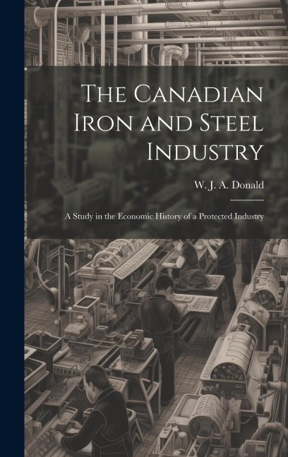 The Canadian Iron and Steel Industry; a Study in the Economic History of a Protected Industry